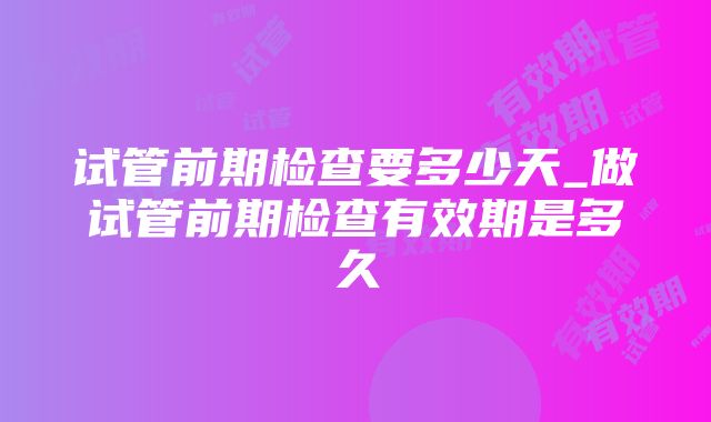 试管前期检查要多少天_做试管前期检查有效期是多久