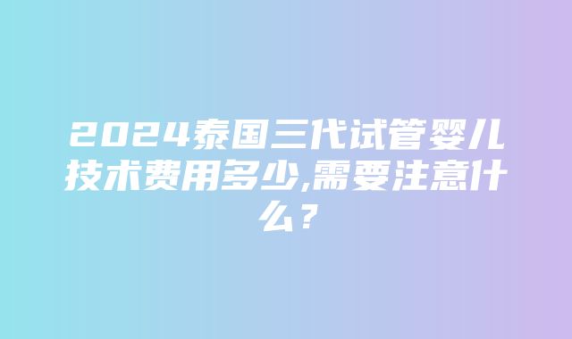 2024泰国三代试管婴儿技术费用多少,需要注意什么？