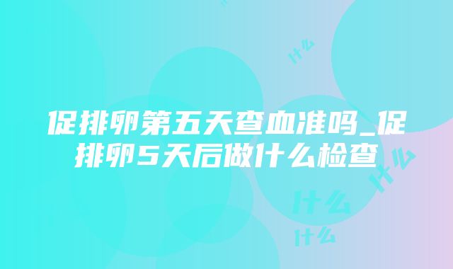 促排卵第五天查血准吗_促排卵5天后做什么检查