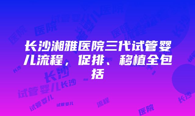 长沙湘雅医院三代试管婴儿流程，促排、移植全包括