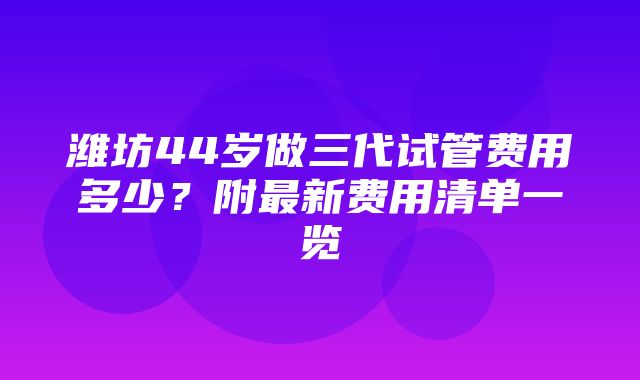 潍坊44岁做三代试管费用多少？附最新费用清单一览