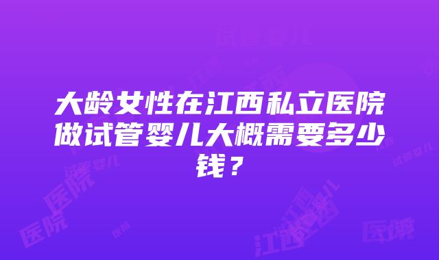 大龄女性在江西私立医院做试管婴儿大概需要多少钱？