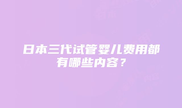 日本三代试管婴儿费用都有哪些内容？