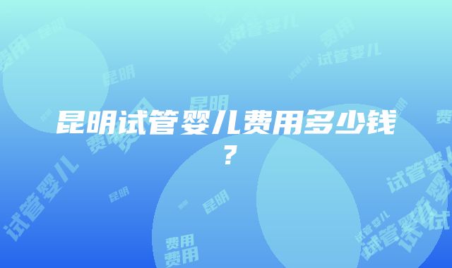 昆明试管婴儿费用多少钱？