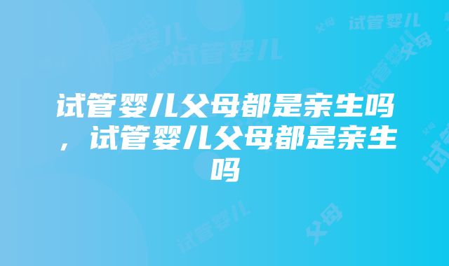 试管婴儿父母都是亲生吗，试管婴儿父母都是亲生吗