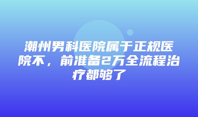 潮州男科医院属于正规医院不，前准备2万全流程治疗都够了