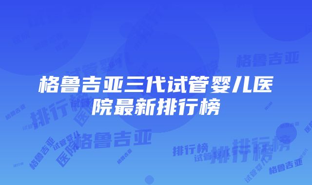 格鲁吉亚三代试管婴儿医院最新排行榜