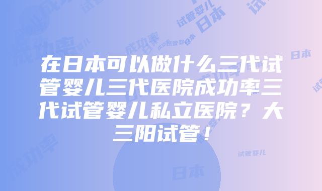 在日本可以做什么三代试管婴儿三代医院成功率三代试管婴儿私立医院？大三阳试管！