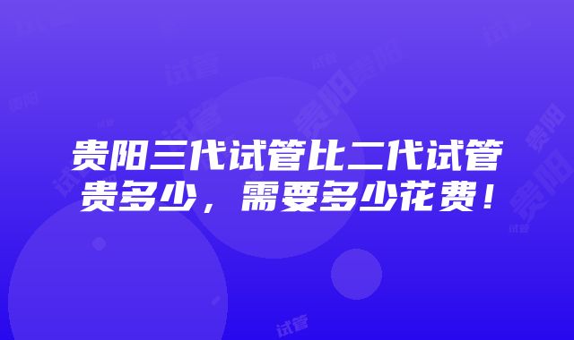 贵阳三代试管比二代试管贵多少，需要多少花费！