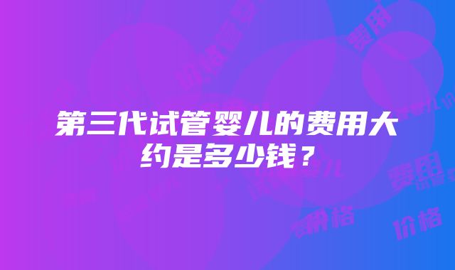 第三代试管婴儿的费用大约是多少钱？