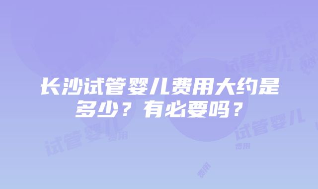 长沙试管婴儿费用大约是多少？有必要吗？