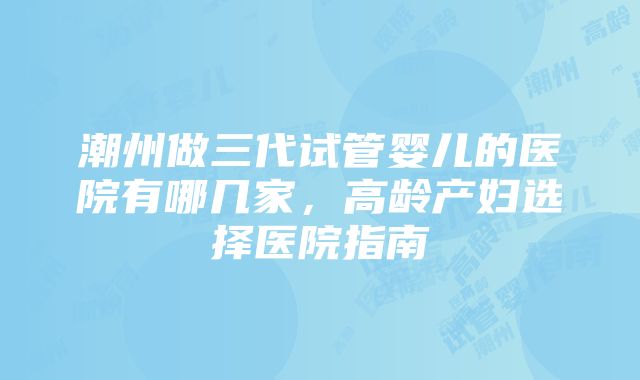 潮州做三代试管婴儿的医院有哪几家，高龄产妇选择医院指南