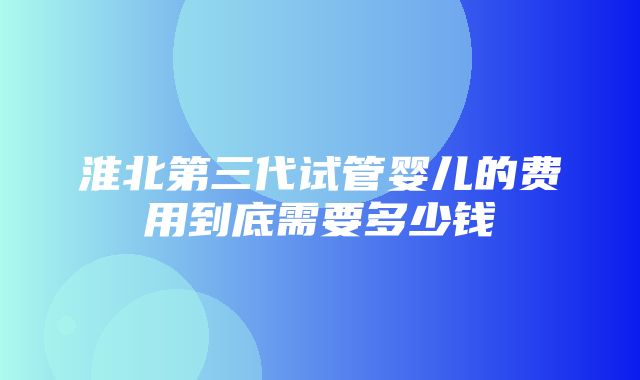 淮北第三代试管婴儿的费用到底需要多少钱