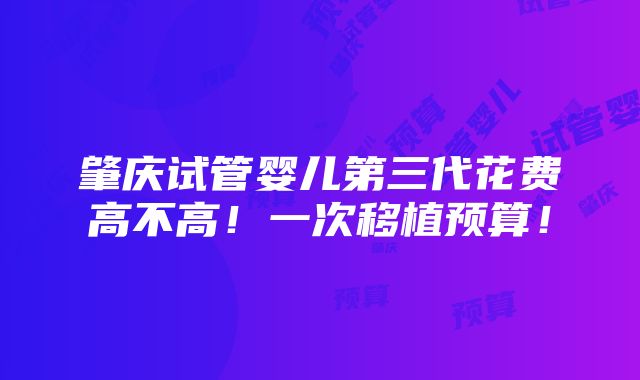 肇庆试管婴儿第三代花费高不高！一次移植预算！