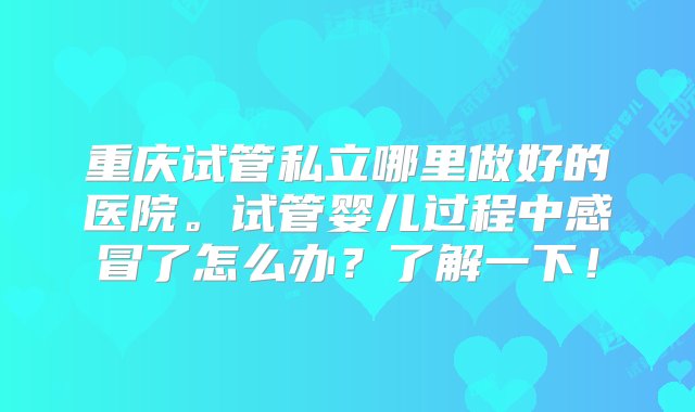 重庆试管私立哪里做好的医院。试管婴儿过程中感冒了怎么办？了解一下！