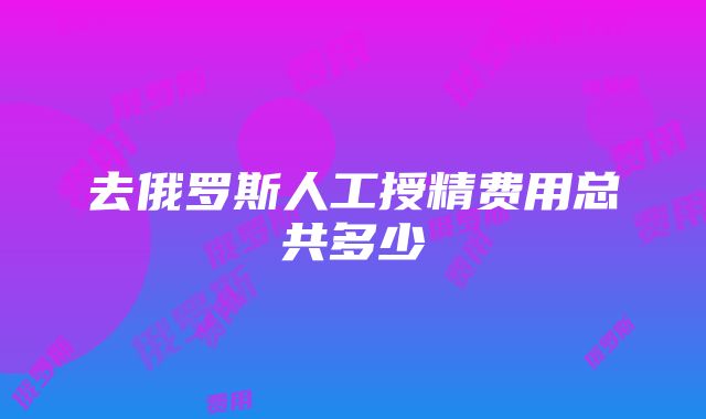 去俄罗斯人工授精费用总共多少