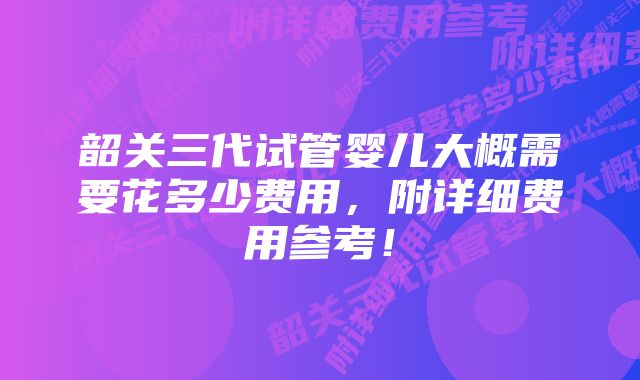 韶关三代试管婴儿大概需要花多少费用，附详细费用参考！