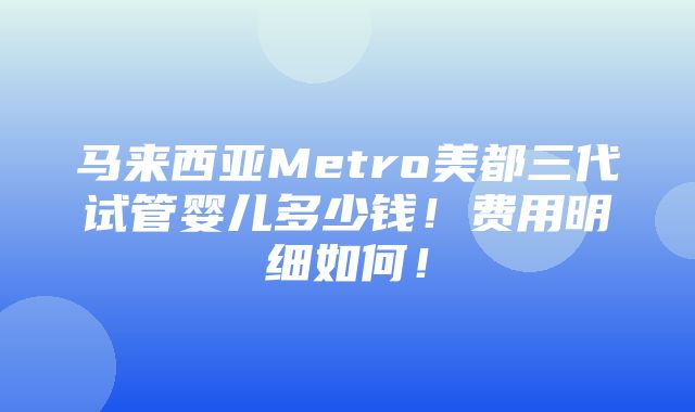 马来西亚Metro美都三代试管婴儿多少钱！费用明细如何！