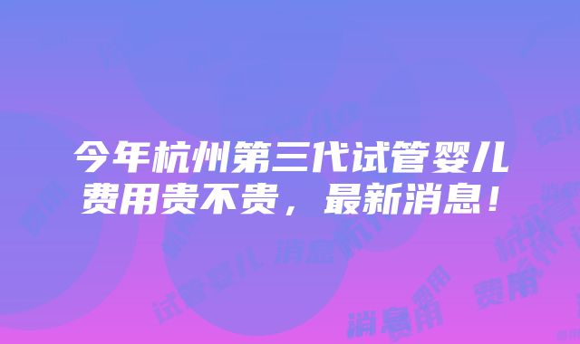 今年杭州第三代试管婴儿费用贵不贵，最新消息！