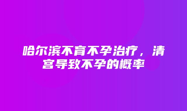 哈尔滨不育不孕治疗，清宫导致不孕的概率