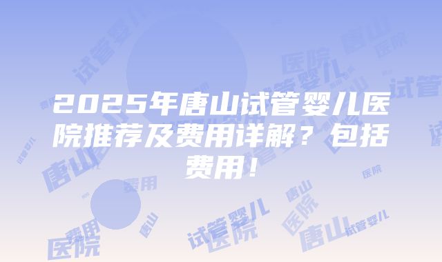 2025年唐山试管婴儿医院推荐及费用详解？包括费用！