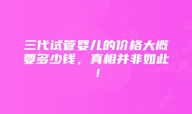 三代试管婴儿的价格大概要多少钱，真相并非如此！