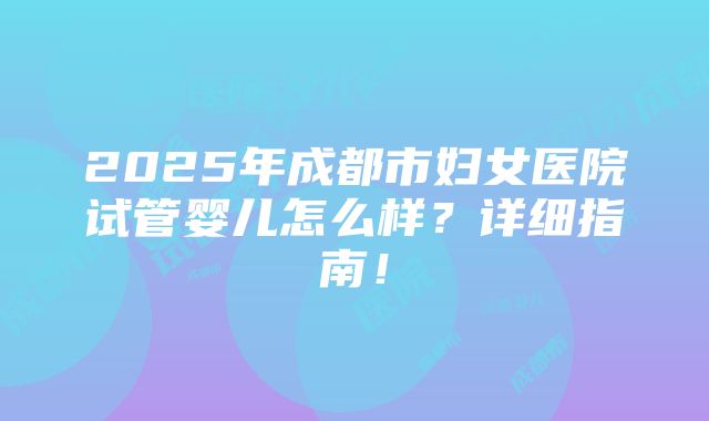 2025年成都市妇女医院试管婴儿怎么样？详细指南！