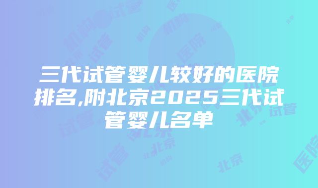 三代试管婴儿较好的医院排名,附北京2025三代试管婴儿名单