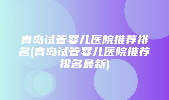 青岛试管婴儿医院推荐排名(青岛试管婴儿医院推荐排名最新)