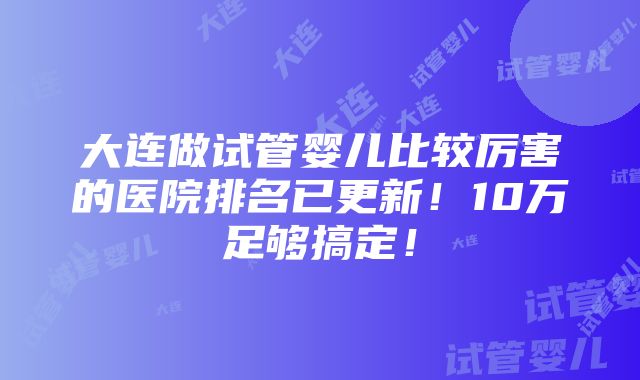 大连做试管婴儿比较厉害的医院排名已更新！10万足够搞定！