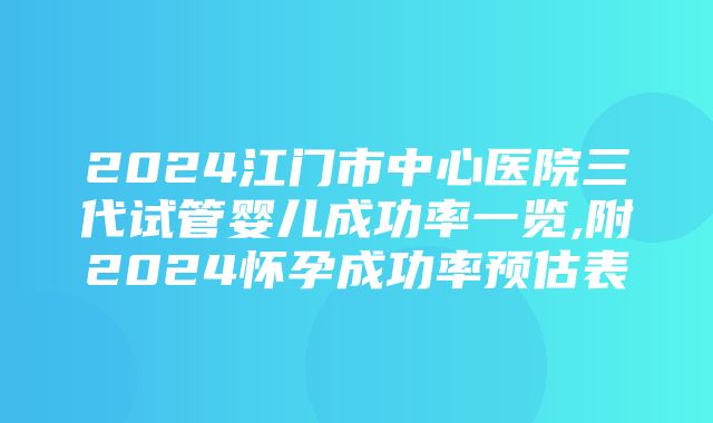 2024江门市中心医院三代试管婴儿成功率一览,附2024怀孕成功率预估表