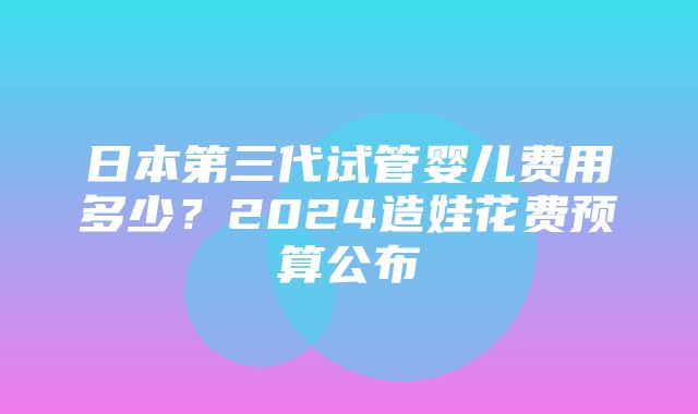 日本第三代试管婴儿费用多少？2024造娃花费预算公布