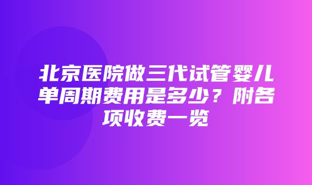 北京医院做三代试管婴儿单周期费用是多少？附各项收费一览