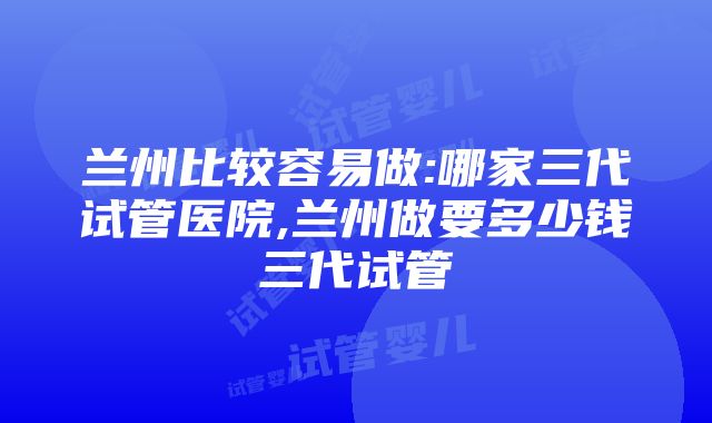 兰州比较容易做:哪家三代试管医院,兰州做要多少钱三代试管