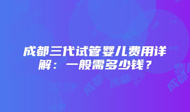 成都三代试管婴儿费用详解：一般需多少钱？