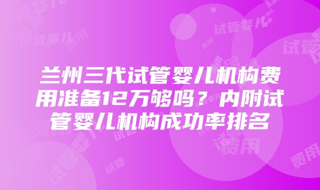 兰州三代试管婴儿机构费用准备12万够吗？内附试管婴儿机构成功率排名