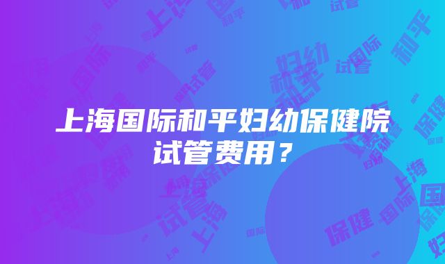 上海国际和平妇幼保健院试管费用？