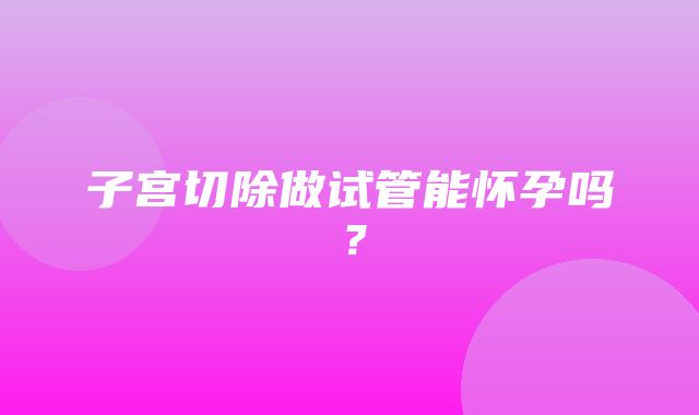 子宫切除做试管能怀孕吗？