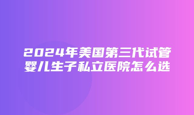 2024年美国第三代试管婴儿生子私立医院怎么选