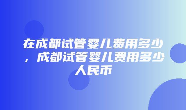 在成都试管婴儿费用多少，成都试管婴儿费用多少人民币