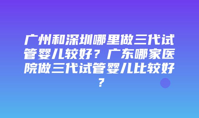 广州和深圳哪里做三代试管婴儿较好？广东哪家医院做三代试管婴儿比较好？