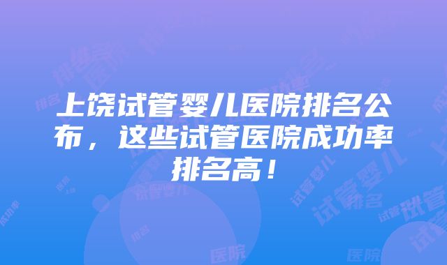 上饶试管婴儿医院排名公布，这些试管医院成功率排名高！