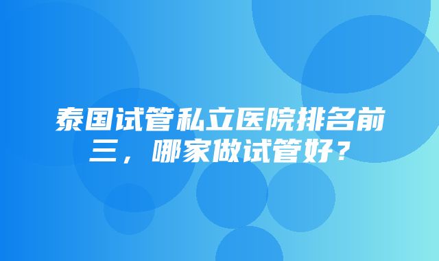 泰国试管私立医院排名前三，哪家做试管好？