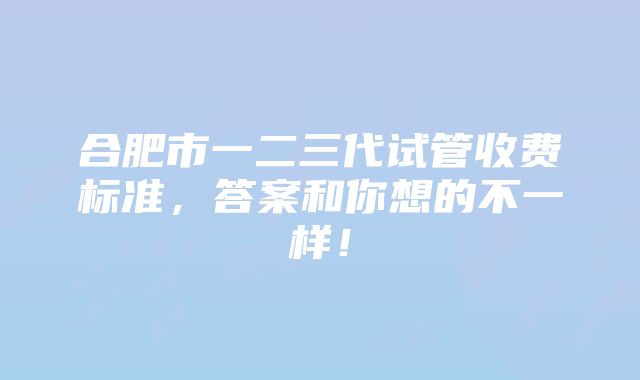 合肥市一二三代试管收费标准，答案和你想的不一样！