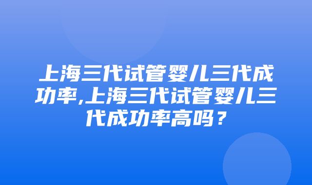 上海三代试管婴儿三代成功率,上海三代试管婴儿三代成功率高吗？