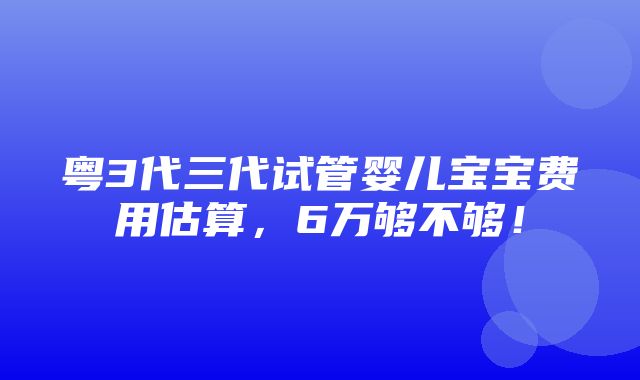 粤3代三代试管婴儿宝宝费用估算，6万够不够！