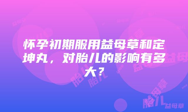 怀孕初期服用益母草和定坤丸，对胎儿的影响有多大？