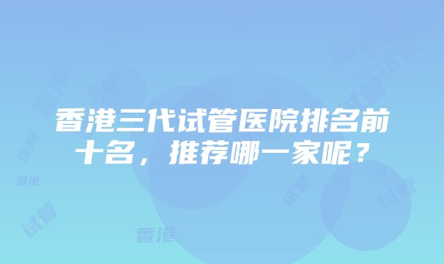 香港三代试管医院排名前十名，推荐哪一家呢？