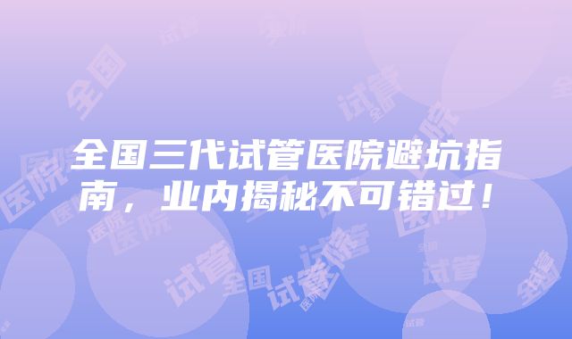 全国三代试管医院避坑指南，业内揭秘不可错过！