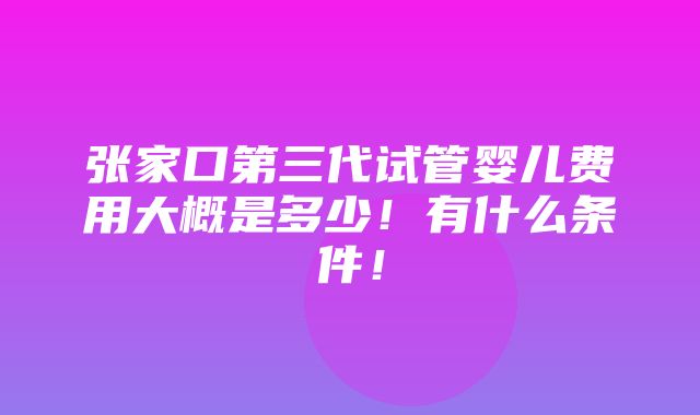 张家口第三代试管婴儿费用大概是多少！有什么条件！